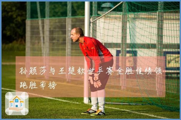 孙颖莎与王楚钦世乒赛全胜佳绩领跑胜率榜