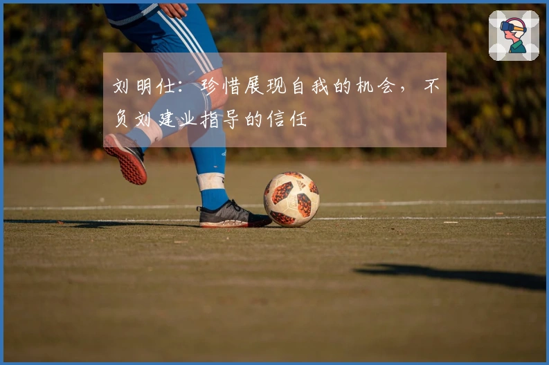 刘明仕：珍惜展现自我的机会，不负刘建业指导的信任