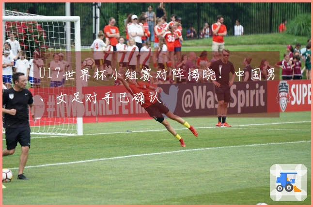 U17世界杯小组赛对阵揭晓！中国男、女足对手已确认