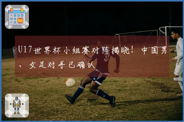 U17世界杯小组赛对阵揭晓！中国男、女足对手已确认
