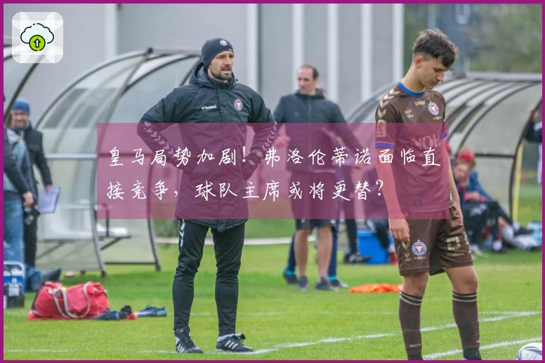皇马局势加剧！弗洛伦蒂诺面临直接竞争，球队主席或将更替？