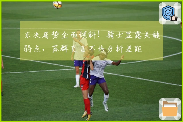 东决局势全面倾斜！骑士显露关键弱点，苏群直言不讳分析差距