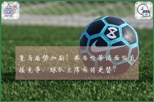 皇马局势加剧！弗洛伦蒂诺面临直接竞争，球队主席或将更替？