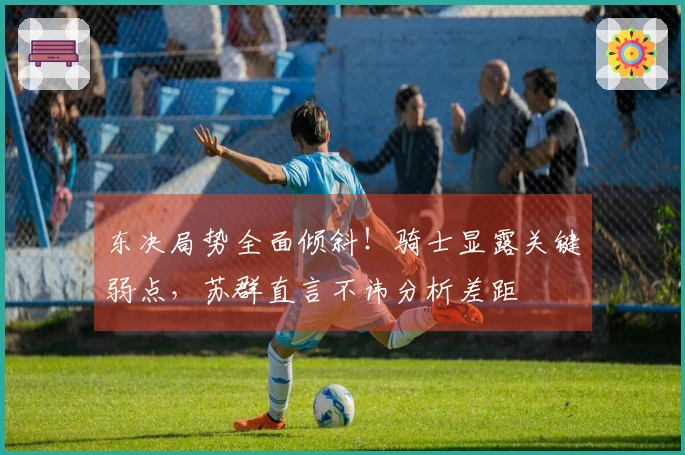 东决局势全面倾斜！骑士显露关键弱点，苏群直言不讳分析差距